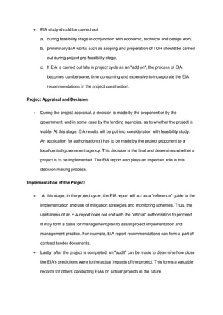 - EIA study should be carried out:
a. during feasibility stage in conjunction with economic, technical and design work,
b. preliminary EIA works such as scoping and preperation of TOR should be carried
out during project pre-feasibility stage,
c. If EIA is carried out late in project cycle as an "add on", the process of EIA
becomes cumbersome, time consuming and expensive to incorporate the EIA
recommendations in the project construction.
Project Appraisal and Decision
- During the project appraisal, a decision is made by the proponent or by the
government, and in some case by the lending agencies, as to whether the project is
viable. At this stage, EIA results will be put into consideration with feasibility study.
An application for authorisation(s) has to be made by the project proponent to a
local/central government agency. This decision is the final and determines whether a
project is to be implemented. The EIA report also plays an important role in this
decision making process.
Implementation of the Project
- At this stage, in the project cycle, the EIA report will act as a "reference" guide to the
implementation and use of mitigation strategies and monitoring schemes. Thus, the
usefulness of an EIA report does not end with the "official" authorization to proceed.
It may form a basis for management plan to assist project implementation and
management practice. For example, EIA report recommendations can form a part of
contract tender documents.
- Lastly, after the project is completed, an "audit" can be made to determine how close
the EIA's predictions were to the actual impacts of the project. This forms a valuable
records for others conducting EIAs on similar projects in the future
 
