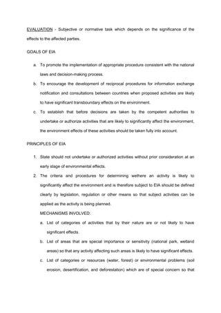 EVALUATION - Subjective or normative task which depends on the significance of the
effects to the affected parties.
GOALS OF EIA
a. To promote the implementation of appropriate procedure consistent with the national
laws and decision-making process.
b. To encourage the development of reciprocal procedures for information exchange
notification and consultations between countries when proposed activities are likely
to have significant transboundary effects on the environment.
c. To establish that before decisions are taken by the competent authorities to
undertake or authorize activities that are likely to significantly affect the environment,
the environment effects of these activities should be taken fully into account.
PRINCIPLES OF EIA
1. State should not undertake or authorized activities without prior consideration at an
early stage of environmental effects.
2. The criteria and procedures for determining wethere an activity is likely to
significantly affect the environment and is therefore subject to EIA should be defined
clearly by legislation, regulation or other means so that subject activities can be
applied as the activity is being planned.
MECHANISMS INVOLVED:
a. List of categories of activities that by their nature are or not likely to have
significant effects.
b. List of areas that are special importance or sensitivity (national park, wetland
areas) so that any activity affecting such areas is likely to have significant effects.
c. List of categories or resources (water, forest) or environmental problems (soil
erosion, desertification, and deforestation) which are of special concern so that
 
