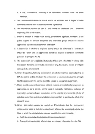 h. A brief, .nontechnical summary of the information provided under the above
headings.
5. The .environmental effects in an EIA should be assessed with a degree of detail
commensurate with their likely environmental significance.
6. The information provided as part of EIA should be assessed and examined
impartially prior to the division.
7. Before a decision is made on an activity, government agencies, members of the
public, experts in relevant disciplines and interested groups should be allowed
appropriate opportunities to comment on the EIA
8. A decision as to whether a proposed activity should be authorized or undertaken
should be taken until an appropriate period has elapsed to consider comments
pursuant to principles 7 & 12
9. The 'decision on any proposed activity subject to an ETA should be in writing, state
the reason therefore and include provisions if any, to prevent, reduce or mitigate
damage to the environment.
10. Where it is justified, following a decision on an activity which has been subject to an
EIA, the activity and its effects on the environment or provisions (pursuant to principle
9) of the decision on this activity should be subject to appropriate supervision.
11. States should endeavor to conclude bilateral, regional. or multilateral arrangement as
appropriate, so as to provide, on the basis of reciprocity, notification, exchange of
information and agreed upon consultation on the potential environmental effects of
activities under their control or jurisdiction which are likely to significantly affect other
states Or areas
12. When information provided as part of an ETA indicates that the environment
within another state is likely to be significantly affected by a proposed activity, the
State in which the activity is being planned should to the .extent possible:
a. Notify the potentially affected state of the proposed activity.
b. Transmit to the potentially affected state any relevant information from the EIA
 