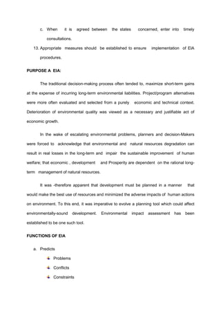 c. When it is agreed between the states concerned, enter into timely
consultations.
13. Appropriate measures should be established to ensure implementation of ElA
procedures.
PURPOSE A EIA:
The traditional decision-making process often tended to, maximize short-term gains
at the expense of incurring long-term environmental liabilities. Project/program alternatives
were more often evaluated and selected from a purely economic and technical context.
Deterioration of environmental quality was viewed as a necessary and justifiable act of
economic growth.
In the wake of escalating environmental problems, planners and decision-Makers
were forced to acknowledge that environmental and natural resources degradation can
result in real losses in the long-term and impair the sustainable improvement of human
welfare; that economic , development and Prosperity are dependent on the rational long-
term management of natural resources.
It was -therefore apparent that development must be planned in a manner that
would make the best use of resources and minimized the adverse impacts of human actions
on environment. To this end, it was imperative to evolve a planning tool which could affect
environmentally-sound development. Environmental impact assessment has been
established to be one such tool.
FUNCTIONS OF EIA
a. Predicts
Problems
Conflicts
Constraints
 