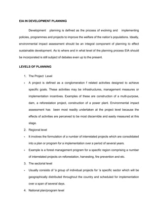 EIA IN DEVELOPMENT PLANNING
Development planning is defined as the process of evolving and implementing
policies, programmes and projects to improve the welfare of the nation’s populations. Ideally,
environmental impact assessment should be an integral component of planning to effect
sustainable development. As to where and in what level of the planning process EIA should
be incorporated is still subject of debates even up to the present.
LEVELS OF PLANNING
1. The Project Level
- A project is defined as a conglomeration f related activities designed to achieve
specific goals. These activities may be infrastructures, management measures or
implementation incentives. Examples of these are construction of a multi-purpose,
dam, a reforestation project, construction of a power plant. Environmental impact
assessment has been most readily undertaken at the project level because the
effects of activities are perceived to be most discernible and easily measured at this
stage.
2. Regional level
- It involves the formulation of a number of interrelated projects which are consolidated
into a plan or program for a implementation over a period of several years.
- Example is a forest management program for a specific region comprising a number
of interrelated projects on reforestation, harvesting, fire prevention and etc.
3. The sectorial level
- Usually consists of 'a group of individual projects for 'a specific sector which will be
geographically distributed throughout the country and scheduled for implementation
over a span of several days.
4. National plan/program level
 