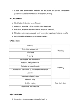 - It is the stage where national objectives and policies are set. Such will then serve to
guide regional, sectorial and project development planning.
METHODS IN EIA
a. Identification- Determine types of impact
b. Prediction- determine the magnitude of impacts identified
c. Evaluation- determine the importance of magnitude estimated
d. Mitigation- determine measures to avoid or minimize impacts and enhance benefits
e. Documentation- informs decision makers concisely.
EIA PROCESS
Screening
Pre study
Preliminary assessment
Organization
Scoping
Identification of project impacts
EIA Study
Prediction of Project Impacts
Evaluation of project Impacts
Comparison of Alternatives & Consideration of Mitigation
Measures
Presentation of study results
Review of study
Post study steps
Decision making
Post auditing and monitoring
HOW EIA WORKS
1. Generates a comprehensive and detailed study of
 