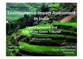 Environmental Impact Assessment
            in India
                Legal framework and
              Role of the Green Tribunal
                    3rd November 2011


AMITY Law School                                 Valé
                                                 Valérie BERLAND
Noida, India
Noida,                                  Founder, Aagati Consulting
                                        Founder,
                                                    France/
                                                        nce/India
                                                    France/India
 