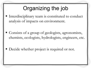 Organizing the job
 Interdisciplinary team is constituted to conduct
  analysis of impacts on environment.

 Consists of a group of geologists, agronomists,
  chemists, ecologists, hydrologists, engineers, etc.

 Decide whether project is required or not.
 