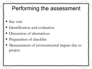 Performing the assessment

   Site visit
   Identification and evaluation
   Discussion of alternatives
   Preparation of checklist
   Measurement of environmental impact due to
    project
 