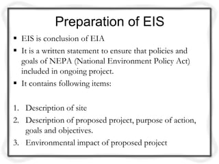 Preparation of EIS
 EIS is conclusion of EIA
 It is a written statement to ensure that policies and
  goals of NEPA (National Environment Policy Act)
  included in ongoing project.
 It contains following items:

1. Description of site
2. Description of proposed project, purpose of action,
   goals and objectives.
3. Environmental impact of proposed project
 