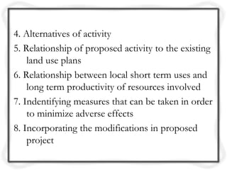 4. Alternatives of activity
5. Relationship of proposed activity to the existing
    land use plans
6. Relationship between local short term uses and
    long term productivity of resources involved
7. Indentifying measures that can be taken in order
    to minimize adverse effects
8. Incorporating the modifications in proposed
    project
 