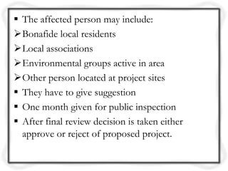  The affected person may include:
Bonafide local residents
Local associations
Environmental groups active in area
Other person located at project sites
 They have to give suggestion
 One month given for public inspection
 After final review decision is taken either
  approve or reject of proposed project.
 