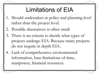 Limitations of EIA
1. Should undertaken at policy and planning level
   rather than the project level.
2. Possible alternatives is often small
3. There is no criteria to decide what types of
   projects undergo EIA. Because many projects
   do not require in depth EIA.
4. Lack of comprehensive environmental
   information, base limitations of time,
   manpower, financial resources.
 