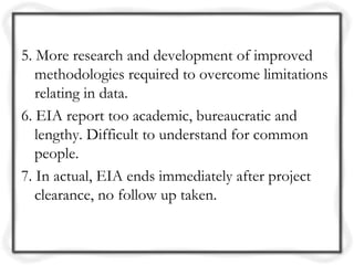 5. More research and development of improved
   methodologies required to overcome limitations
   relating in data.
6. EIA report too academic, bureaucratic and
   lengthy. Difficult to understand for common
   people.
7. In actual, EIA ends immediately after project
   clearance, no follow up taken.
 
