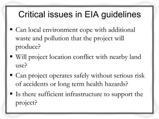 Critical issues in EIA guidelines
 Can local environment cope with additional
  waste and pollution that the project will
  produce?
 Will project location conflict with nearby land
  use?
 Can project operates safely without serious risk
  of accidents or long term health hazards?
 Is there sufficient infrastructure to support the
  project?
 