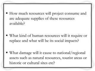  How much resources will project consume and
  are adequate supplies of these resources
  available?

 What kind of human resources will it require or
  replace and what will be its social impacts?

 What damage will it cause to national/regional
  assets such as natural resources, tourist areas or
  historic or cultural sites etc?
 