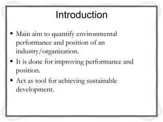 Introduction
 Main aim to quantify environmental
  performance and position of an
  industry/organization.
 It is done for improving performance and
  position.
 Act as tool for achieving sustainable
  development.
 