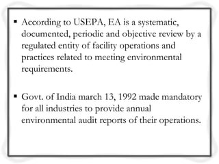  According to USEPA, EA is a systematic,
  documented, periodic and objective review by a
  regulated entity of facility operations and
  practices related to meeting environmental
  requirements.

 Govt. of India march 13, 1992 made mandatory
  for all industries to provide annual
  environmental audit reports of their operations.
 