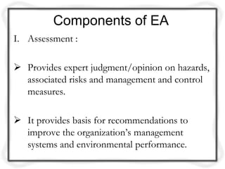 Components of EA
I. Assessment :

 Provides expert judgment/opinion on hazards,
  associated risks and management and control
  measures.

 It provides basis for recommendations to
  improve the organization’s management
  systems and environmental performance.
 