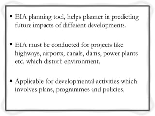  EIA planning tool, helps planner in predicting
  future impacts of different developments.

 EIA must be conducted for projects like
  highways, airports, canals, dams, power plants
  etc. which disturb environment.

 Applicable for developmental activities which
  involves plans, programmes and policies.
 