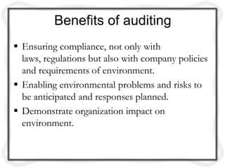 Benefits of auditing
 Ensuring compliance, not only with
  laws, regulations but also with company policies
  and requirements of environment.
 Enabling environmental problems and risks to
  be anticipated and responses planned.
 Demonstrate organization impact on
  environment.
 