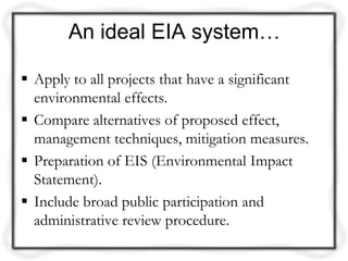 An ideal EIA system…

 Apply to all projects that have a significant
  environmental effects.
 Compare alternatives of proposed effect,
  management techniques, mitigation measures.
 Preparation of EIS (Environmental Impact
  Statement).
 Include broad public participation and
  administrative review procedure.
 