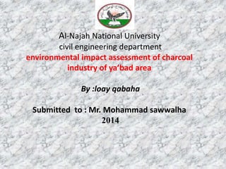 Al-Najah National University
civil engineering department
environmental impact assessment of charcoal
industry of ya’bad area
By :loay qabaha
Submitted to : Mr. Mohammad sawwalha
2014
 