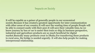 It will be capable as a gainer of generally people in our economical
society.Because it has created a greatest opportunity for inter communication
with other areas of our country.It will save the wasting time of people.People will
be able to connect easily with their peer.It will save their valuable time.As we
know journey by bus or car is easier then train or ship.In business perspective,
industrial and agriculture products are so much benificial for digital
market.Basically many products creat in Dhaka.For transferring these products
to rural area, the bridge is needed urgently. It will also help people for making
interpersonal relationship.
Impacts on Society
 