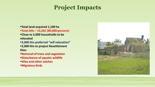 Project Impacts
Total land acquired 1,100 ha
Total AHs – 15,261 (80,000 persons)
Close to 5,000 households to be
relocated
3,000 hhs preferred “self relocation”
2,000 hhs to project Resettlement
Sites
Removal of trees and vegetation
Disturbance of aquatic wildlife
Hilsa and other catches
Migratory birds
 