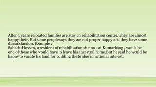 After 3 years relocated families are stay on rehabilitation center. They are almost
happy their. But some people says they are not proper happy and they have some
dissatisfaction. Example :
SahadatHossen, a resident of rehabilitation site no 1 at Kumarbhog , would be
one of those who would have to leave his ancestral home.But he said he would be
happy to vacate his land for building the bridge in national interest.
 