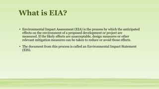 What is EIA?
• Environmental Impact Assessment (EIA) is the process by which the anticipated
effects on the environment of a proposed development or project are
measured. If the likely effects are unacceptable, design measures or other
relevant mitigation measures can be taken to reduce or avoid those effects.
• The document from this process is called an Environmental Impact Statement
(EIS).
 