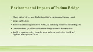 Environmental Impacts of Padma Bridge
• About 295,072 trees loss (Excluding 485,074 bamboo and banana trees)
• Crops 24,684 tons
• Loss of fish breeding area about 767 ha, 12 ha fishing ponds will be filled up, etc.
• Generate about 50 Million cubic meter dredge material from the river
• Traffic congestion, safety hazards, noise pollution, sanitation, health and
hygiene, waste generation etc.
 