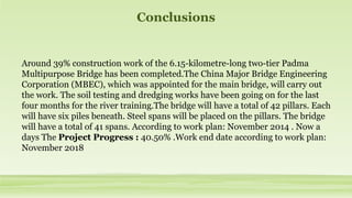 Conclusions
Around 39% construction work of the 6.15-kilometre-long two-tier Padma
Multipurpose Bridge has been completed.The China Major Bridge Engineering
Corporation (MBEC), which was appointed for the main bridge, will carry out
the work. The soil testing and dredging works have been going on for the last
four months for the river training.The bridge will have a total of 42 pillars. Each
will have six piles beneath. Steel spans will be placed on the pillars. The bridge
will have a total of 41 spans. According to work plan: November 2014 . Now a
days The Project Progress : 40.50% .Work end date according to work plan:
November 2018
 