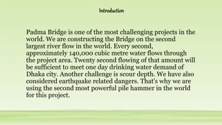 Padma Bridge is one of the most challenging projects in the
world. We are constructing the Bridge on the second
largest river flow in the world. Every second,
approximately 140,000 cubic metre water flows through
the project area. Twenty second flowing of that amount will
be sufficient to meet one day drinking water demand of
Dhaka city. Another challenge is scour depth. We have also
considered earthquake related dangers. That's why we are
using the second most powerful pile hammer in the world
for this project.
Introduction
 
