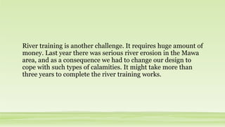 River training is another challenge. It requires huge amount of
money. Last year there was serious river erosion in the Mawa
area, and as a consequence we had to change our design to
cope with such types of calamities. It might take more than
three years to complete the river training works.
 
