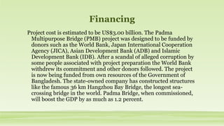Financing
Project cost is estimated to be US$3.00 billion. The Padma
Multipurpose Bridge (PMB) project was designed to be funded by
donors such as the World Bank, Japan International Cooperation
Agency (JICA), Asian Development Bank (ADB) and Islamic
Development Bank (IDB). After a scandal of alleged corruption by
some people associated with project preparation the World Bank
withdrew its commitment and other donors followed. The project
is now being funded from own resources of the Government of
Bangladesh. The state-owned company has constructed structures
like the famous 36 km Hangzhou Bay Bridge, the longest sea-
crossing bridge in the world. Padma Bridge, when commissioned,
will boost the GDP by as much as 1.2 percent.
 