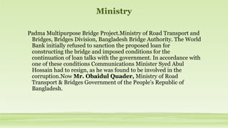 Ministry
Padma Multipurpose Bridge Project.Ministry of Road Transport and
Bridges, Bridges Division, Bangladesh Bridge Authority. The World
Bank initially refused to sanction the proposed loan for
constructing the bridge and imposed conditions for the
continuation of loan talks with the government. In accordance with
one of these conditions Communications Minister Syed Abul
Hossain had to resign, as he was found to be involved in the
corruption.Now Mr. Obaidul Quader, Ministry of Road
Transport & Bridges Government of the People’s Republic of
Bangladesh.
 