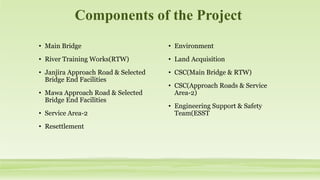 Components of the Project
• Main Bridge
• River Training Works(RTW)
• Janjira Approach Road & Selected
Bridge End Facilities
• Mawa Approach Road & Selected
Bridge End Facilities
• Service Area-2
• Resettlement
• Environment
• Land Acquisition
• CSC(Main Bridge & RTW)
• CSC(Approach Roads & Service
Area-2)
• Engineering Support & Safety
Team(ESST
 