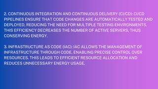 2. CONTINUOUS INTEGRATION AND CONTINUOUS DELIVERY (CI/CD): CI/CD
PIPELINES ENSURE THAT CODE CHANGES ARE AUTOMATICALLY TESTED AND
DEPLOYED, REDUCING THE NEED FOR MULTIPLE TESTING ENVIRONMENTS.
THIS EFFICIENCY DECREASES THE NUMBER OF ACTIVE SERVERS, THUS
CONSERVING ENERGY.
3. INFRASTRUCTURE AS CODE (IAC): IAC ALLOWS THE MANAGEMENT OF
INFRASTRUCTURE THROUGH CODE, ENABLING PRECISE CONTROL OVER
RESOURCES. THIS LEADS TO EFFICIENT RESOURCE ALLOCATION AND
REDUCES UNNECESSARY ENERGY USAGE.
 
