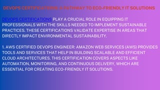 DEVOPS CERTIFICATIONS: A PATHWAY TO ECO-FRIENDLY IT SOLUTIONS
DEVOPS CERTIFICATIONS PLAY A CRUCIAL ROLE IN EQUIPPING IT
PROFESSIONALS WITH THE SKILLS NEEDED TO IMPLEMENT SUSTAINABLE
PRACTICES. THESE CERTIFICATIONS VALIDATE EXPERTISE IN AREAS THAT
DIRECTLY IMPACT ENVIRONMENTAL SUSTAINABILITY.
1. AWS CERTIFIED DEVOPS ENGINEER: AMAZON WEB SERVICES (AWS) PROVIDES
TOOLS AND SERVICES THAT HELP IN BUILDING SCALABLE AND EFFICIENT
CLOUD ARCHITECTURES. THIS CERTIFICATION COVERS ASPECTS LIKE
AUTOMATION, MONITORING, AND CONTINUOUS DELIVERY, WHICH ARE
ESSENTIAL FOR CREATING ECO-FRIENDLY IT SOLUTIONS.
 