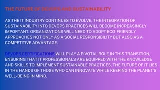 THE FUTURE OF DEVOPS AND SUSTAINABILITY
AS THE IT INDUSTRY CONTINUES TO EVOLVE, THE INTEGRATION OF
SUSTAINABILITY INTO DEVOPS PRACTICES WILL BECOME INCREASINGLY
IMPORTANT. ORGANIZATIONS WILL NEED TO ADOPT ECO-FRIENDLY
APPROACHES NOT ONLY AS A SOCIAL RESPONSIBILITY BUT ALSO AS A
COMPETITIVE ADVANTAGE.
DEVOPS CERTIFICATIONS WILL PLAY A PIVOTAL ROLE IN THIS TRANSITION,
ENSURING THAT IT PROFESSIONALS ARE EQUIPPED WITH THE KNOWLEDGE
AND SKILLS TO IMPLEMENT SUSTAINABLE PRACTICES. THE FUTURE OF IT LIES
IN THE HANDS OF THOSE WHO CAN INNOVATE WHILE KEEPING THE PLANET’S
WELL-BEING IN MIND.
 