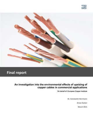 An investigation into the environmental effects of upsizing of
copper cables in commercial applications
On behalf of: European Copper Institute
Dr. Constantin Herrmann
Arnav Kacker
March 2015
Final report
 