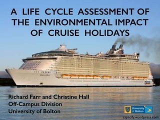 A LIFE CYCLE ASSESSMENT OF
THE ENVIRONMENTAL IMPACT
OF CRUISE HOLIDAYS
• Richard Farr and Christine Hall
• Off-Campus Division
• University of Bolton capacify.wordpress.com
 