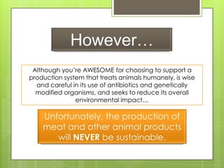 However…
Although you’re AWESOME for choosing to support a
production system that treats animals humanely, is wise
and careful in its use of antibiotics and genetically
modified organisms, and seeks to reduce its overall
environmental impact…
Unfortunately, the production of
meat and other animal products
will NEVER be sustainable.
 