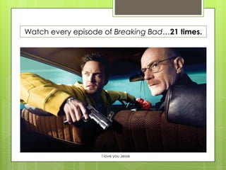 Watch every episode of Breaking Bad…21 times.
I love you Jesse
 