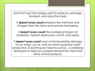And that’s just the energy used to produce, package,
transport, and store the meat.
It doesn’t even count emissions like methane and
nitrogen from the farms and animals themselves.
It doesn’t even count the ecological impact of
antibiotics, habitat destruction, runoff, and waste.
It doesn’t even count most of the irreversible damage
to our water, our air, and our land caused by meat
production. Everything we need to survive…is carelessly
destroyed to feed our outsized demand for meat and
other animal products.
 