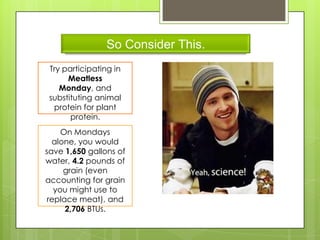 So Consider This.
Try participating in
Meatless
Monday, and
substituting animal
protein for plant
protein.
On Mondays
alone, you would
save 1,650 gallons of
water, 4.2 pounds of
grain (even
accounting for grain
you might use to
replace meat), and
2,706 BTUs.
 