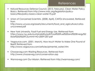  Natural Resources Defense Council. (2013, February). Clean Water Policy
Basics. Retrieved from http://www.nrdc.org/legislation/policy-
basics/files/policy-basics-clean-water-FS.pdf
 Union of Concerned Scientists. (2008, April). CAFOs Uncovered. Retrieved
from
http://www.ucsusa.org/assets/documents/food_and_agriculture/cafos-
uncovered.pdf
 New York University. Fossil Fuel and Energy Use. Retrieved from
https://www.nyu.edu/sustainability/pdf/Fossil%20Fuel%20and%20Energy%2
0Use%202%20FCSummit-HO-20091207.pdf
 Vegsource.com. (2001, March). How Much Water to Make One Pound of
Beef? Retrieved from
http://www.vegsource.com/articles/pimentel_water.htm
 Chooseveg.com Wasting Resources. Retrieved from
http://www.chooseveg.com/conservation.asp
 Wannaveg.com Our Mission. Retrieved from http://wannaveg.com/
References
 