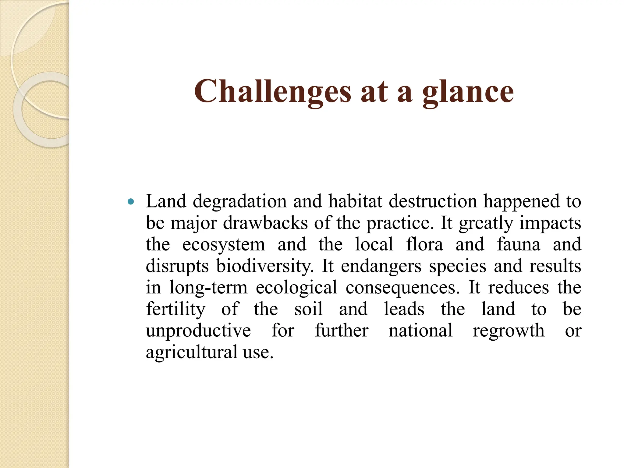 Challenges at a glance
 Land degradation and habitat destruction happened to
be major drawbacks of the practice. It greatly impacts
the ecosystem and the local flora and fauna and
disrupts biodiversity. It endangers species and results
in long-term ecological consequences. It reduces the
fertility of the soil and leads the land to be
unproductive for further national regrowth or
agricultural use.
 