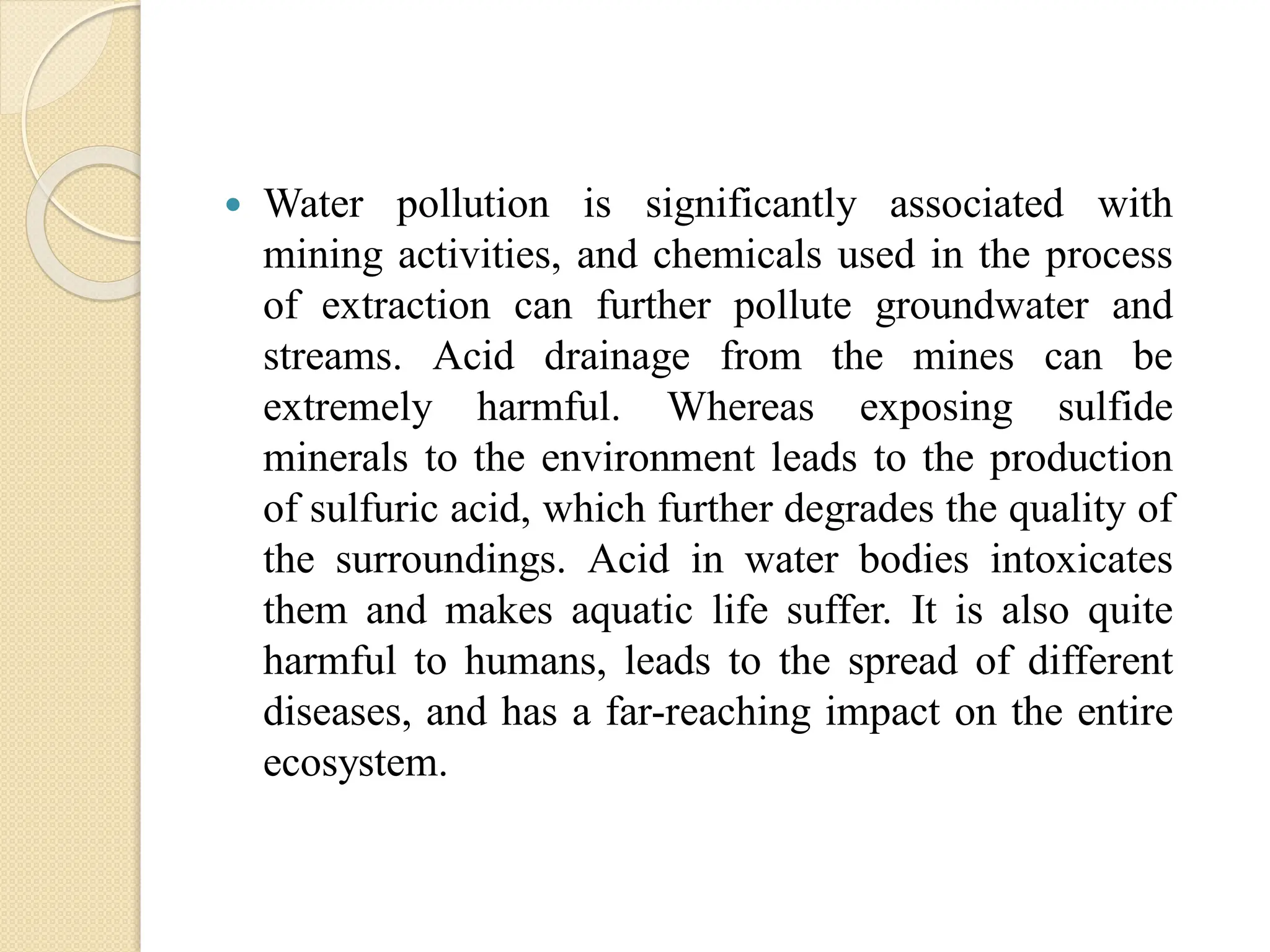 Water pollution is significantly associated with
mining activities, and chemicals used in the process
of extraction can further pollute groundwater and
streams. Acid drainage from the mines can be
extremely harmful. Whereas exposing sulfide
minerals to the environment leads to the production
of sulfuric acid, which further degrades the quality of
the surroundings. Acid in water bodies intoxicates
them and makes aquatic life suffer. It is also quite
harmful to humans, leads to the spread of different
diseases, and has a far-reaching impact on the entire
ecosystem.
 