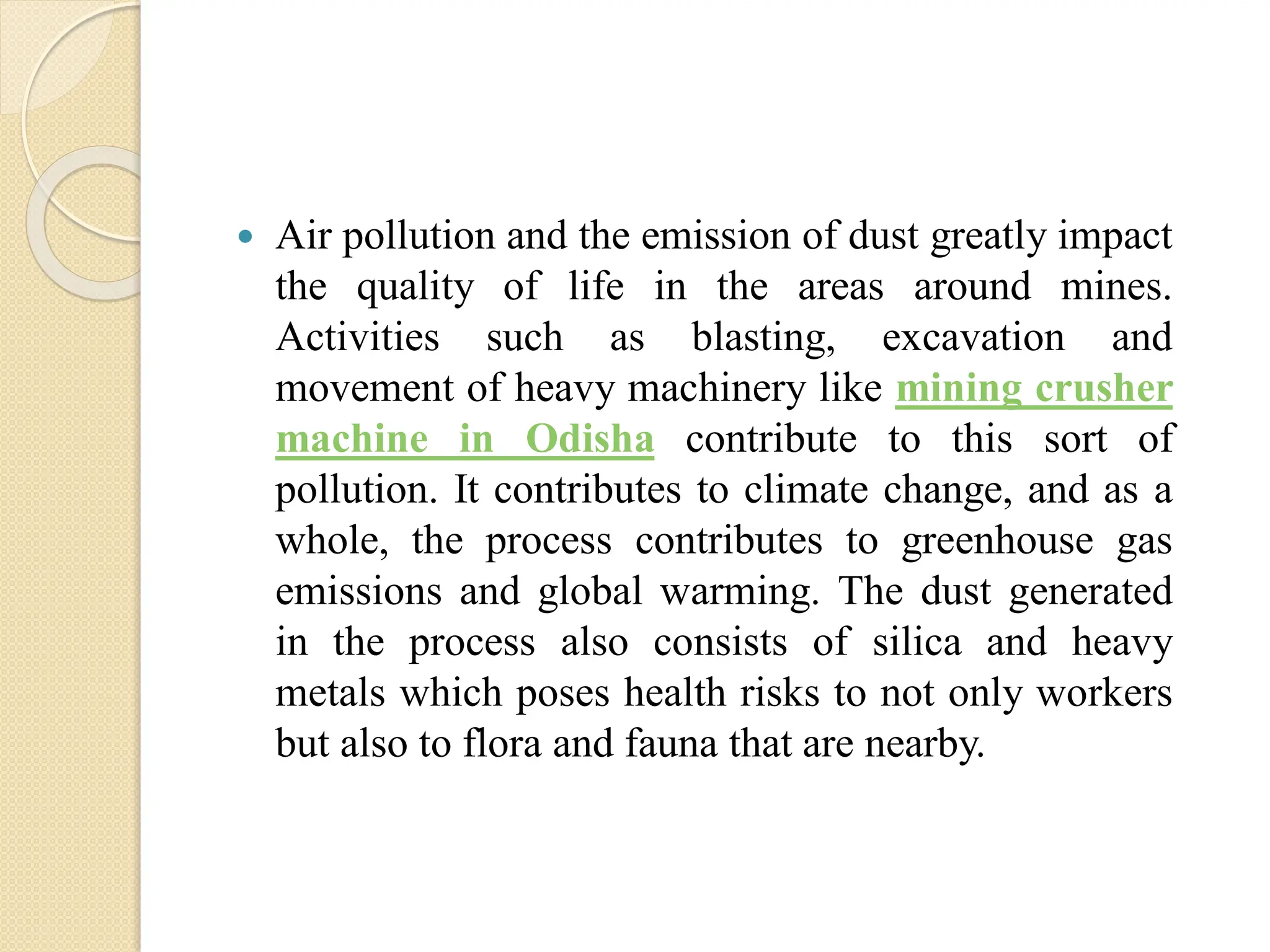  Air pollution and the emission of dust greatly impact
the quality of life in the areas around mines.
Activities such as blasting, excavation and
movement of heavy machinery like mining crusher
machine in Odisha contribute to this sort of
pollution. It contributes to climate change, and as a
whole, the process contributes to greenhouse gas
emissions and global warming. The dust generated
in the process also consists of silica and heavy
metals which poses health risks to not only workers
but also to flora and fauna that are nearby.
 