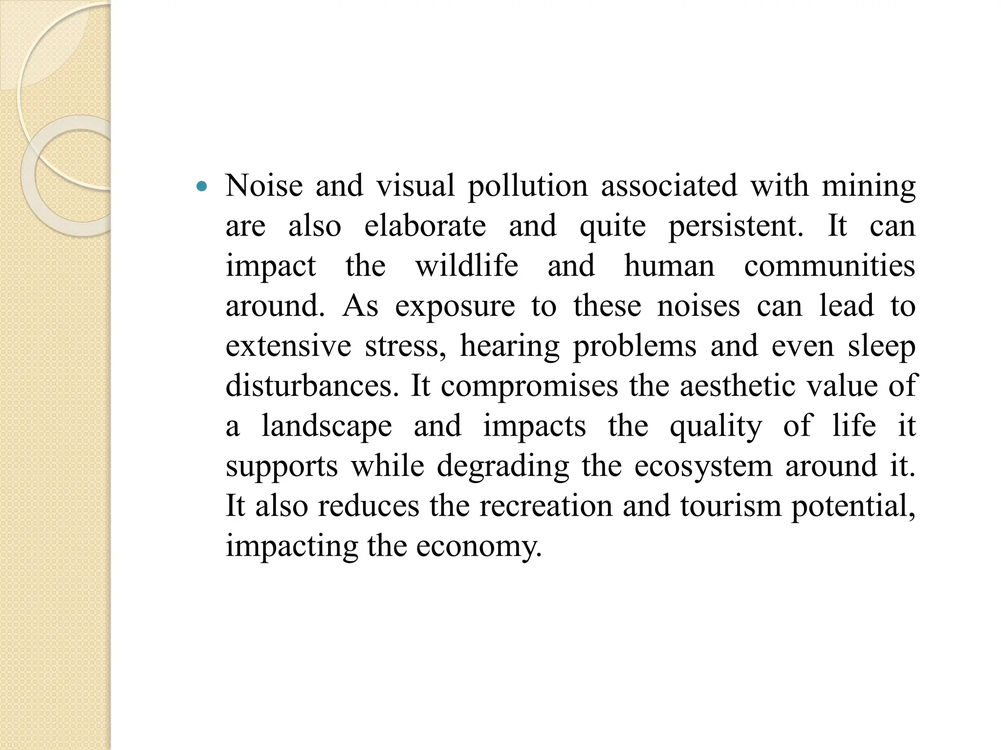  Noise and visual pollution associated with mining
are also elaborate and quite persistent. It can
impact the wildlife and human communities
around. As exposure to these noises can lead to
extensive stress, hearing problems and even sleep
disturbances. It compromises the aesthetic value of
a landscape and impacts the quality of life it
supports while degrading the ecosystem around it.
It also reduces the recreation and tourism potential,
impacting the economy.
 