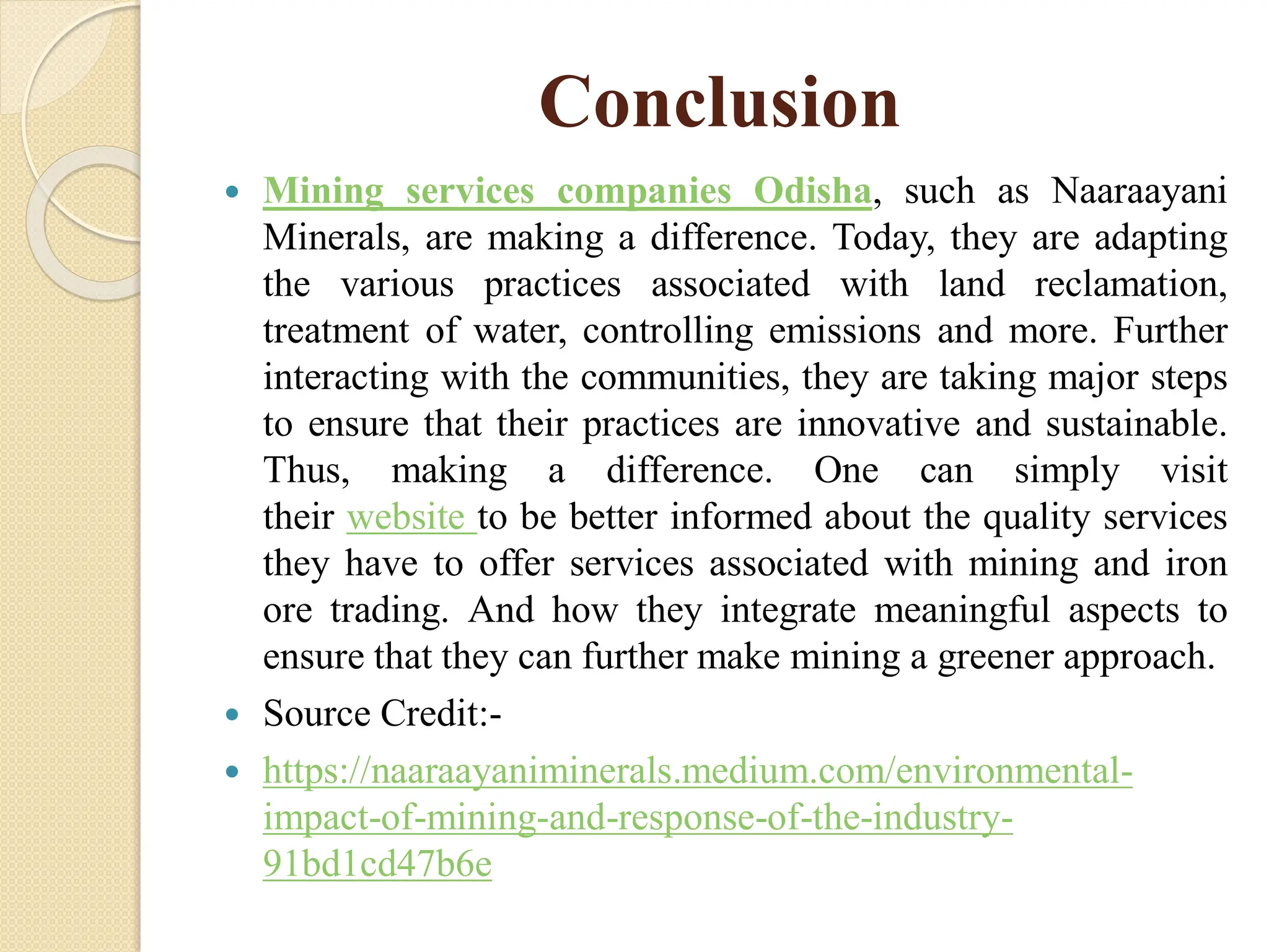 Conclusion
 Mining services companies Odisha, such as Naaraayani
Minerals, are making a difference. Today, they are adapting
the various practices associated with land reclamation,
treatment of water, controlling emissions and more. Further
interacting with the communities, they are taking major steps
to ensure that their practices are innovative and sustainable.
Thus, making a difference. One can simply visit
their website to be better informed about the quality services
they have to offer services associated with mining and iron
ore trading. And how they integrate meaningful aspects to
ensure that they can further make mining a greener approach.
 Source Credit:-
 https://naaraayaniminerals.medium.com/environmental-
impact-of-mining-and-response-of-the-industry-
91bd1cd47b6e
 