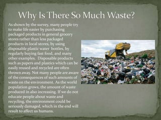 As shown by the survey, many people try
to make life easier by purchasing
packaged products in general grocery
stores rather than less packaged
products in local stores, by using
disposable plastic water bottles, by
regularly buying fast food, and many
other examples. Disposable products
such as papers and plastics which can be
easily reused and recycled are often
thrown away. Not many people are aware
of the consequences of such amounts of
waste on the environment. As the world
population grows, the amount of waste
produced in also increasing. If we do not
educate people about waste and
recycling, the environment could be
seriously damaged, which in the end will
result to affect us humans.
 
